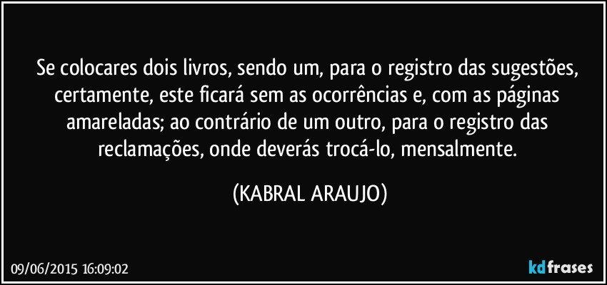 Se colocares dois livros, sendo um, para o registro das sugestões, certamente, este ficará sem as ocorrências e, com as páginas amareladas; ao contrário de um outro,  para o registro das reclamações,  onde deverás trocá-lo, mensalmente. (KABRAL ARAUJO)