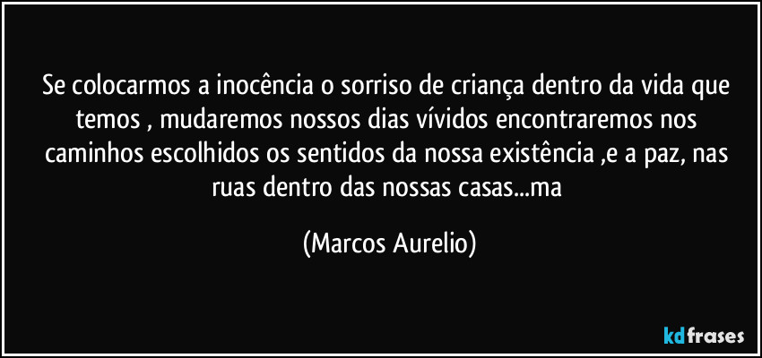 Se colocarmos a inocência o sorriso de criança dentro da vida que temos , mudaremos   nossos dias vívidos encontraremos  nos caminhos escolhidos  os sentidos  da  nossa existência ,e a paz, nas ruas dentro das nossas casas...ma (Marcos Aurelio)