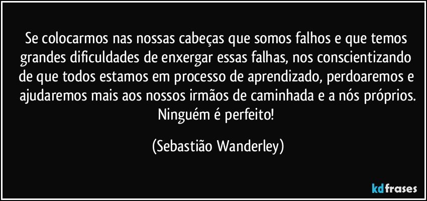 Se colocarmos nas nossas cabeças que somos falhos e que temos grandes dificuldades de enxergar essas falhas, nos conscientizando de que todos estamos em processo de aprendizado, perdoaremos e ajudaremos mais aos nossos irmãos de caminhada e a nós próprios.
Ninguém é perfeito! (Sebastião Wanderley)