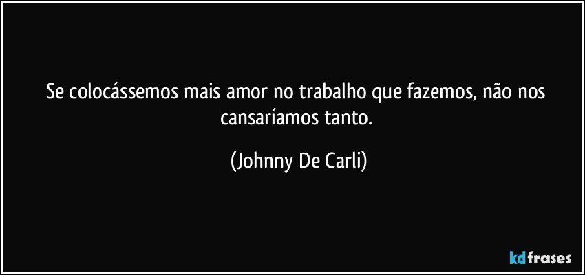 Se colocássemos mais amor no trabalho que fazemos, não nos cansaríamos tanto. (Johnny De Carli)