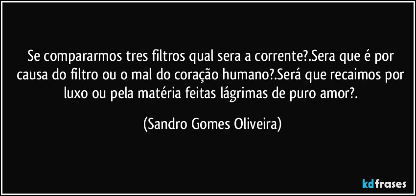 Se compararmos tres filtros qual sera a corrente?.Sera que é por causa do filtro ou o mal do coração humano?.Será que recaimos por luxo ou pela matéria feitas lágrimas de puro amor?. (Sandro Gomes Oliveira)