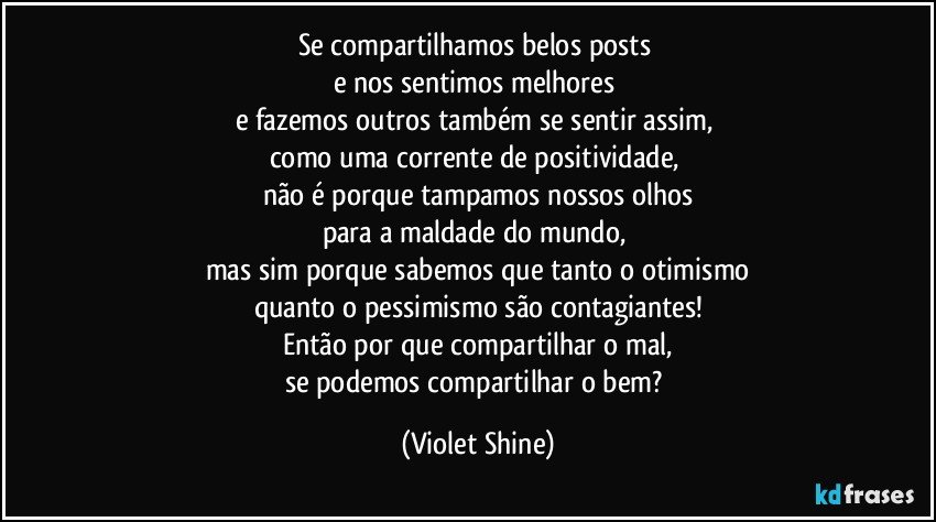 Se compartilhamos belos posts 
e nos sentimos melhores 
e fazemos outros também se sentir assim, 
como uma corrente de positividade, 
não é porque tampamos nossos olhos
para a maldade do mundo, 
mas sim porque sabemos que tanto o otimismo
quanto o pessimismo são contagiantes!
Então por que compartilhar o mal,
se podemos compartilhar o bem? (Violet Shine)