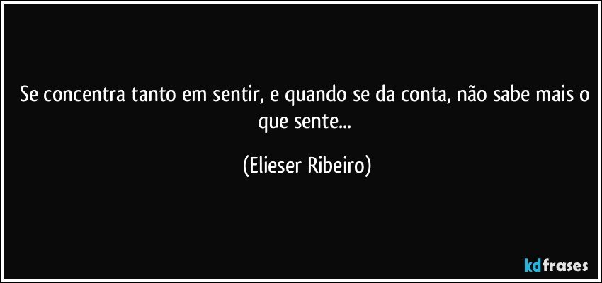 Se concentra tanto em sentir, e quando se da conta, não sabe mais o que sente... (Elieser Ribeiro)