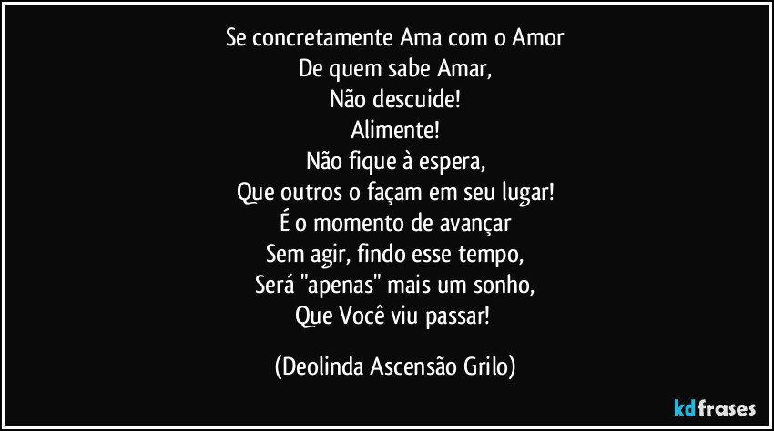 Se concretamente Ama com o Amor
De quem sabe Amar,
Não descuide!
Alimente!
Não fique à espera,
Que outros o façam em seu lugar!
É o momento de avançar
Sem agir, findo esse tempo,
Será "apenas" mais um sonho,
Que Você viu passar! (Deolinda Ascensão Grilo)