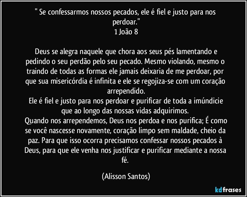 " Se confessarmos nossos pecados, ele é fiel e justo para nos perdoar."
1 João 8
Deus se alegra naquele que chora aos seus pés lamentando e pedindo o seu perdão pelo seu pecado. Mesmo violando, mesmo o traindo de todas as formas ele jamais deixaria de me perdoar, por que sua misericórdia é infinita e ele se regojiza-se com um coração arrependido.
Ele é fiel e justo para nos perdoar e purificar de toda a imúndicie que ao longo das nossas vidas adquirimos.
Quando nos arrependemos, Deus nos perdoa e nos purifica; É como se você nascesse novamente, coração limpo sem maldade, cheio da paz. Para que isso ocorra precisamos confessar nossos pecados à Deus, para que ele venha nos justificar e purificar mediante a nossa fé. (Alisson Santos)