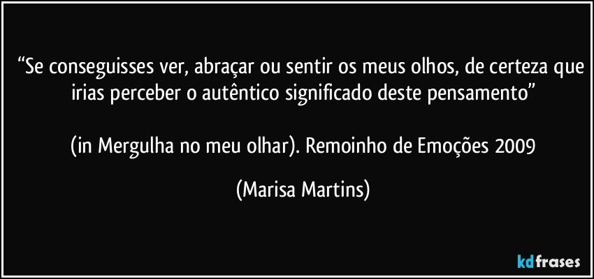 “Se conseguisses ver, abraçar ou sentir os meus olhos, de certeza que irias perceber o autêntico significado deste pensamento”

 (in Mergulha no meu olhar). Remoinho de Emoções 2009 (Marisa Martins)