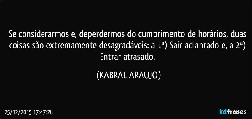 Se considerarmos e, deperdermos do cumprimento de horários, duas coisas são extremamente desagradáveis: a 1ª) Sair adiantado e, a 2ª) Entrar atrasado. (KABRAL ARAUJO)