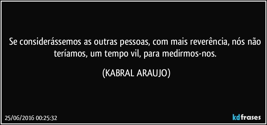 Se considerássemos as outras pessoas, com mais reverência, nós não teríamos, um tempo vil, para medirmos-nos. (KABRAL ARAUJO)