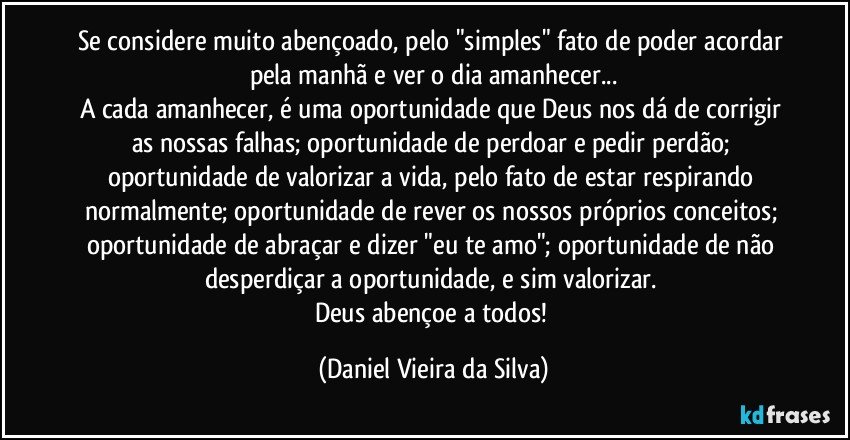 Se considere muito abençoado, pelo "simples" fato de poder acordar pela manhã e ver o dia amanhecer...
A cada amanhecer, é uma oportunidade que Deus nos dá de corrigir as nossas falhas; oportunidade de perdoar e pedir perdão; oportunidade de valorizar a vida, pelo fato de estar respirando normalmente; oportunidade de rever os nossos próprios conceitos; oportunidade de abraçar e dizer "eu te amo"; oportunidade de não desperdiçar a oportunidade, e sim valorizar. 
Deus abençoe a todos! (Daniel Vieira da Silva)