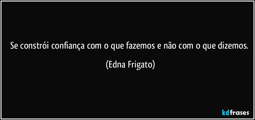 Se constrói confiança com o que fazemos e não com o que dizemos. (Edna Frigato)