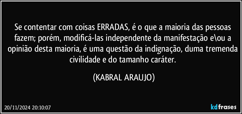 Se contentar com coisas ERRADAS, é o que a maioria das pessoas fazem; porém, modificá-las independente da manifestação e\ou a opinião desta maioria, é uma questão da indignação, duma tremenda civilidade e do tamanho caráter. (KABRAL ARAUJO)