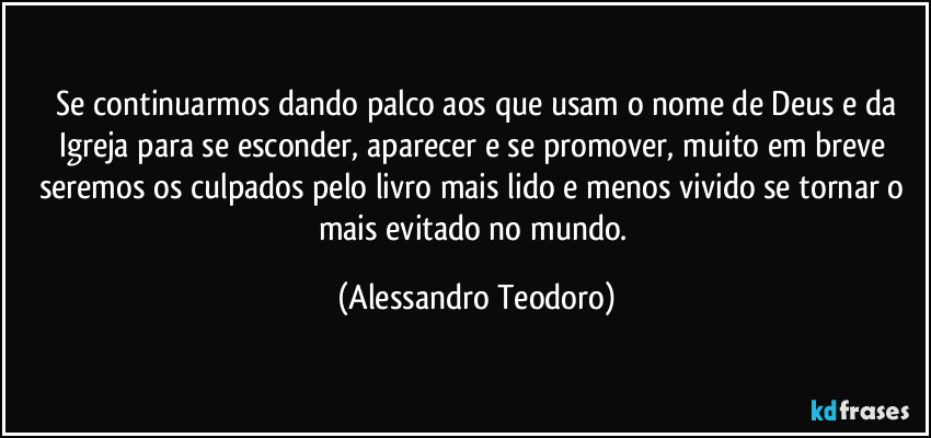 ⁠Se continuarmos dando palco aos que usam o nome de Deus e da Igreja para se esconder, aparecer e se promover, muito em breve seremos os culpados pelo livro mais lido e menos vivido se tornar o mais evitado no mundo. (Alessandro Teodoro)