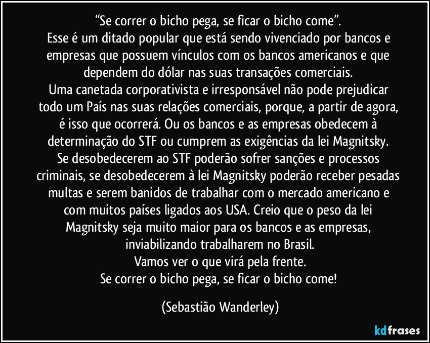 “Se correr o bicho pega, se ficar o bicho come”. 
Esse é um ditado popular que está sendo vivenciado por bancos e empresas que possuem vínculos com os bancos americanos e que dependem do dólar nas suas transações comerciais. 
Uma canetada corporativista e irresponsável não pode prejudicar todo um País nas suas relações comerciais, porque, a partir de agora, é isso que ocorrerá. Ou os bancos e as empresas obedecem à determinação do STF ou cumprem as exigências da lei Magnitsky. 
Se desobedecerem ao STF poderão sofrer sanções e processos criminais, se desobedecerem à lei Magnitsky poderão receber pesadas multas e serem banidos de trabalhar com o mercado americano e com muitos países ligados aos USA. Creio que o peso da lei Magnitsky seja muito maior para os bancos e as empresas, inviabilizando trabalharem no Brasil.
Vamos ver o que virá pela frente.
Se correr o bicho pega, se ficar o bicho come! (Sebastião Wanderley)