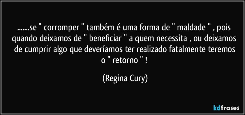 ...se " corromper "  também é uma forma de  " maldade " , pois  quando deixamos de " beneficiar "  a  quem necessita ,  ou  deixamos  de cumprir algo que deveríamos ter realizado  fatalmente  teremos o " retorno " ! (Regina Cury)