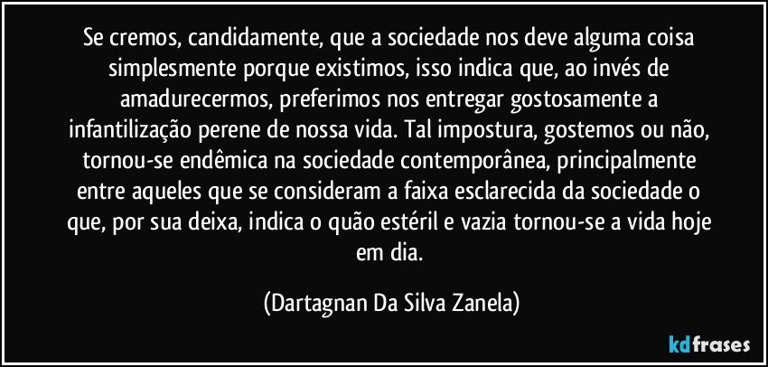 Se cremos, candidamente, que a sociedade nos deve alguma coisa simplesmente porque existimos, isso indica que, ao invés de amadurecermos, preferimos nos entregar gostosamente a infantilização perene de nossa vida. Tal impostura, gostemos ou não, tornou-se endêmica na sociedade contemporânea, principalmente entre aqueles que se consideram a faixa esclarecida da sociedade o que, por sua deixa, indica o quão estéril e vazia tornou-se a vida hoje em dia. (Dartagnan Da Silva Zanela)