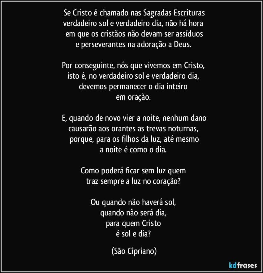 Se Cristo é chamado nas Sagradas Escrituras
verdadeiro sol e verdadeiro dia, não há hora 
em que os cristãos não devam ser assíduos
e perseverantes na adoração a Deus. 

Por conseguinte, nós que vivemos em Cristo, 
isto é, no verdadeiro sol e verdadeiro dia, 
devemos permanecer o dia inteiro 
em oração. 

E, quando de novo vier a noite, nenhum dano
causarão aos orantes as trevas noturnas, 
porque, para os filhos da luz, até mesmo
a noite é como o dia. 

Como poderá ficar sem luz quem 
traz sempre a luz no coração? 

Ou quando não haverá sol, 
quando não será dia, 
para quem Cristo 
é sol e dia? (São Cipriano)