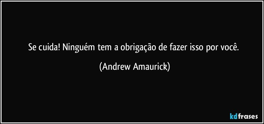 Se cuida! Ninguém tem a obrigação de fazer isso por você. (Andrew Amaurick)