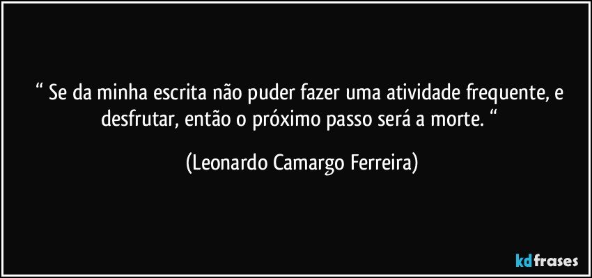 “ Se da minha escrita não puder fazer uma atividade frequente, e desfrutar, então o próximo passo será a morte. “ (Leonardo Camargo Ferreira)