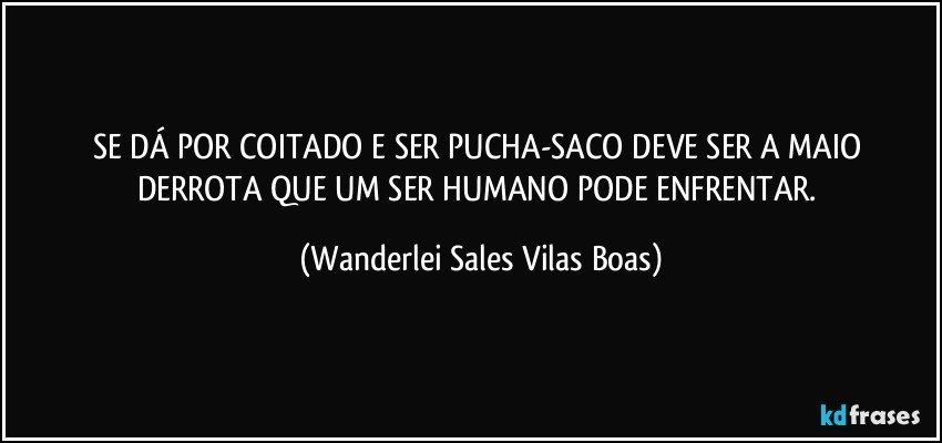 SE DÁ POR COITADO E SER PUCHA-SACO DEVE SER A MAIO DERROTA QUE UM SER HUMANO PODE ENFRENTAR. (Wanderlei Sales Vilas Boas)