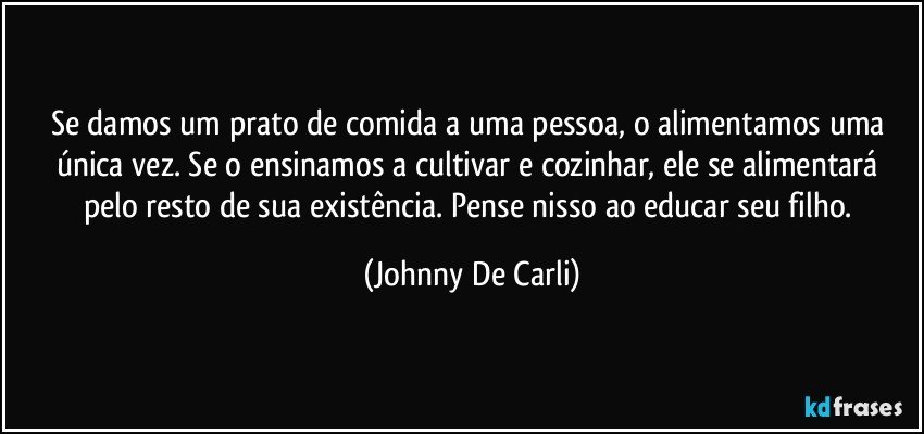 Se damos um prato de comida a uma pessoa, o alimentamos uma única vez. Se o ensinamos a cultivar e cozinhar, ele se alimentará pelo resto de sua existência. Pense nisso ao educar seu filho. (Johnny De Carli)