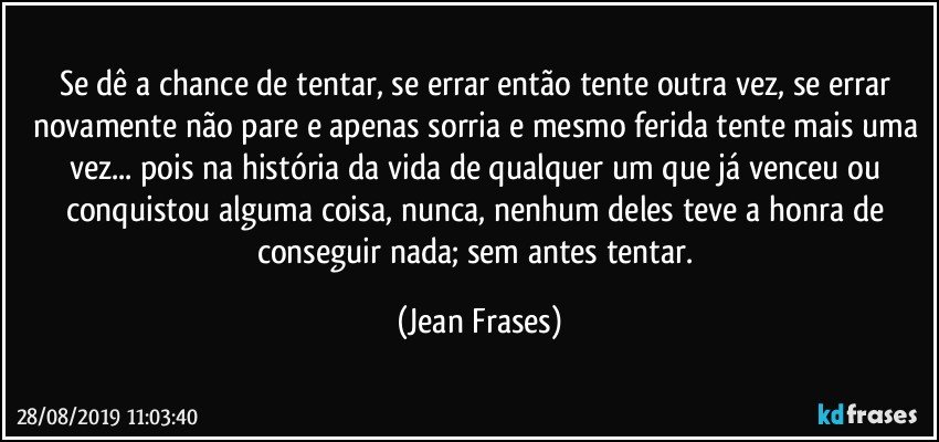 Se dê a chance de tentar, se errar então tente outra vez, se errar novamente não pare e apenas sorria e mesmo ferida tente mais uma vez... pois na história da vida de qualquer um que já venceu ou conquistou alguma coisa, nunca, nenhum deles teve a honra de conseguir nada; sem antes tentar. (Jean Frases)