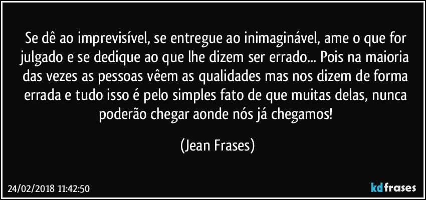 Se dê ao imprevisível, se entregue ao inimaginável, ame o que for julgado e se dedique ao que lhe dizem ser errado... Pois na maioria das vezes as pessoas vêem as qualidades mas nos dizem de forma errada e tudo isso é pelo simples fato de que muitas delas, nunca poderão chegar aonde nós já chegamos! (Jean Frases)