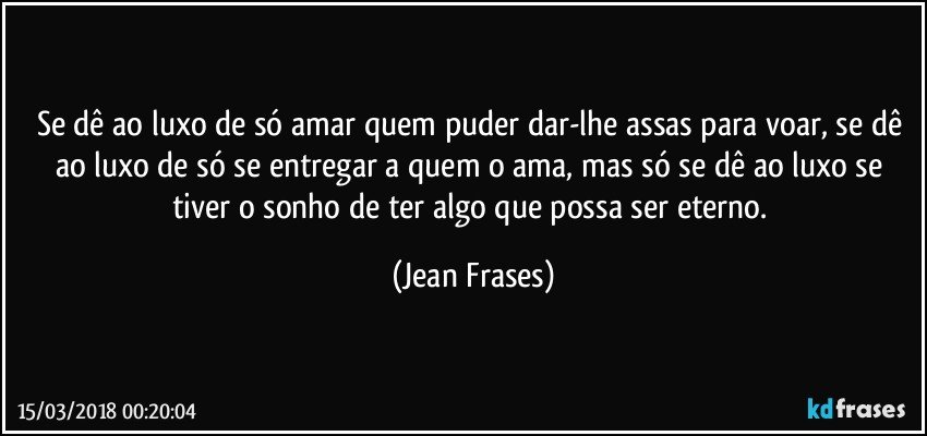 Se dê ao luxo de só amar quem puder dar-lhe assas para voar, se dê ao luxo de só se entregar a quem o ama, mas só se dê ao luxo se tiver o sonho de ter algo que possa ser eterno. (Jean Frases)