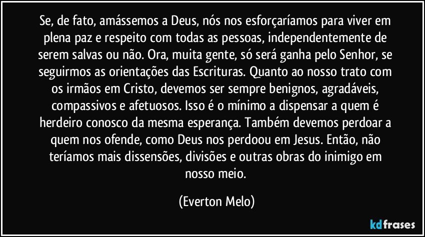 Se, de fato, amássemos a Deus, nós nos esforçaríamos para viver em plena paz e respeito com todas as pessoas, independentemente de serem salvas ou não. Ora, muita gente, só será ganha pelo Senhor, se seguirmos as orientações das Escrituras. Quanto ao nosso trato com os irmãos em Cristo, devemos ser sempre benignos, agradáveis, compassivos e afetuosos. Isso é o mínimo a dispensar a quem é herdeiro conosco da mesma esperança. Também devemos perdoar a quem nos ofende, como Deus nos perdoou em Jesus. Então, não teríamos mais dissensões, divisões e outras obras do inimigo em nosso meio. (Everton Melo)