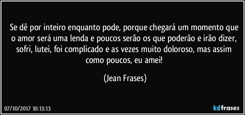 Se dê por inteiro enquanto pode, porque chegará um momento que o amor será uma lenda e poucos serão os que poderão e irão dizer, sofri, lutei, foi complicado e as vezes muito doloroso, mas assim como poucos, eu amei! (Jean Frases)