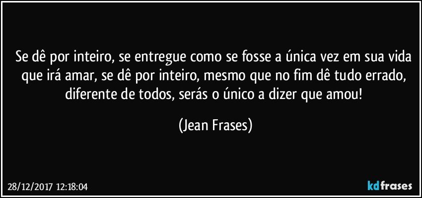 Se dê por inteiro, se entregue como se fosse a única vez em sua vida que irá amar, se dê por inteiro, mesmo que no fim dê tudo errado, diferente de todos, serás o único a dizer que amou! (Jean Frases)