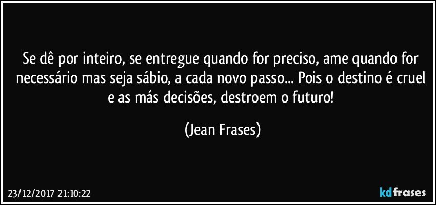 Se dê por inteiro, se entregue quando for preciso, ame quando for necessário mas seja sábio, a cada novo passo... Pois o destino é cruel e as más decisões, destroem o futuro! (Jean Frases)