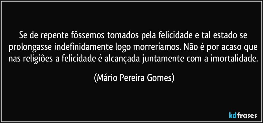 Se de repente fôssemos tomados pela felicidade e tal estado se prolongasse indefinidamente logo morreríamos. Não é por acaso que nas religiões a felicidade é alcançada juntamente com a imortalidade. (Mário Pereira Gomes)