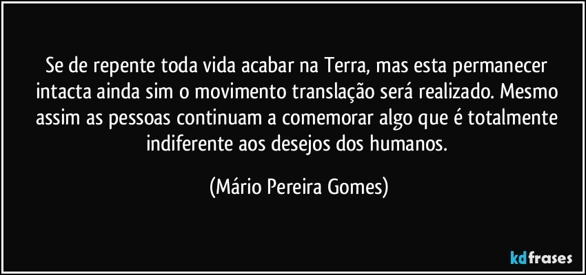 Se de repente toda vida acabar na Terra, mas esta permanecer intacta ainda sim o movimento translação será realizado. Mesmo assim as pessoas continuam a comemorar algo que é totalmente indiferente aos desejos dos humanos. (Mário Pereira Gomes)