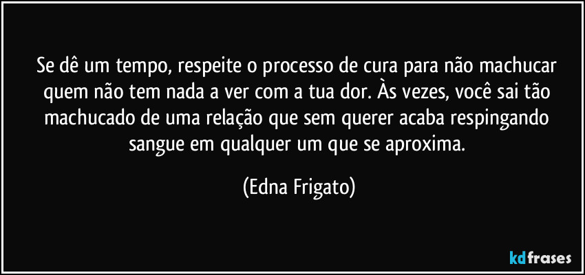 Se dê um tempo, respeite o processo de cura para não machucar quem não tem nada a ver com a tua dor. Às vezes, você sai tão machucado de uma relação que sem querer acaba respingando sangue em qualquer um que se aproxima. (Edna Frigato)
