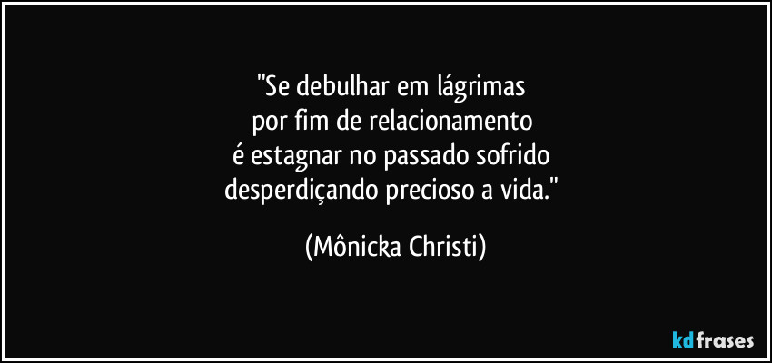 "Se debulhar em lágrimas 
por fim de relacionamento 
é estagnar no passado sofrido 
desperdiçando precioso a vida." (Mônicka Christi)