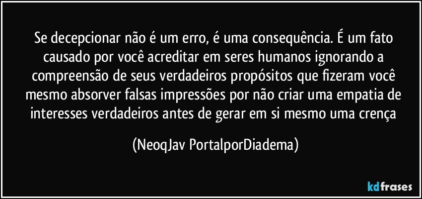 Se decepcionar não é um erro, é uma consequência. É um fato causado por você acreditar em seres humanos ignorando a compreensão de seus verdadeiros propósitos que fizeram você mesmo absorver falsas impressões por não criar uma empatia de interesses verdadeiros antes de gerar em si mesmo uma crença (NeoqJav PortalporDiadema)