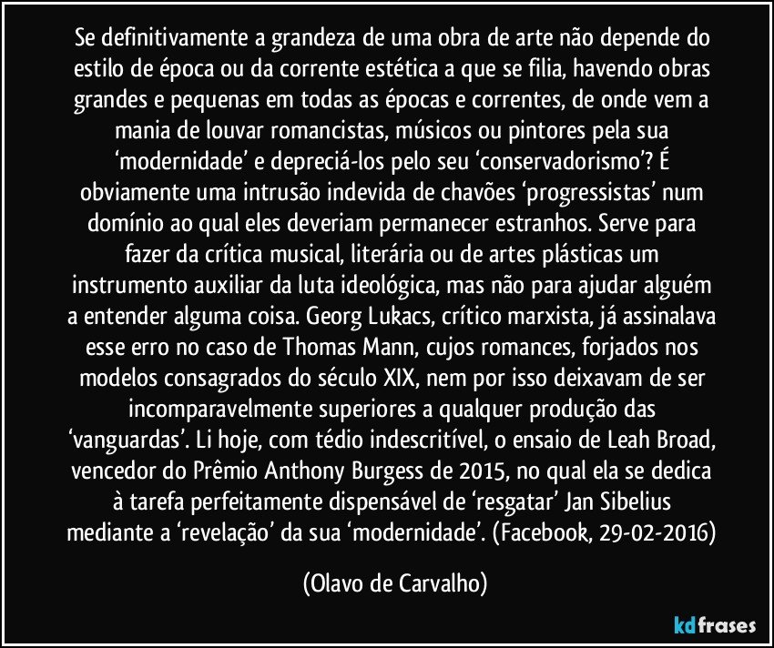 Se definitivamente a grandeza de uma obra de arte não depende do estilo de época ou da corrente estética a que se filia, havendo obras grandes e pequenas em todas as épocas e correntes, de onde vem a mania de louvar romancistas, músicos ou pintores pela sua ‘modernidade’ e depreciá-los pelo seu ‘conservadorismo’? É obviamente uma intrusão indevida de chavões ‘progressistas’ num domínio ao qual eles deveriam permanecer estranhos. Serve para fazer da crítica musical, literária ou de artes plásticas um instrumento auxiliar da luta ideológica, mas não para ajudar alguém a entender alguma coisa. Georg Lukacs, crítico marxista, já assinalava esse erro no caso de Thomas Mann, cujos romances, forjados nos modelos consagrados do século XIX, nem por isso deixavam de ser incomparavelmente superiores a qualquer produção das ‘vanguardas’. Li hoje, com tédio indescritível, o ensaio de Leah Broad, vencedor do Prêmio Anthony Burgess de 2015, no qual ela se dedica à tarefa perfeitamente dispensável de ‘resgatar’ Jan Sibelius mediante a ‘revelação’ da sua ‘modernidade’. (Facebook, 29-02-2016) (Olavo de Carvalho)