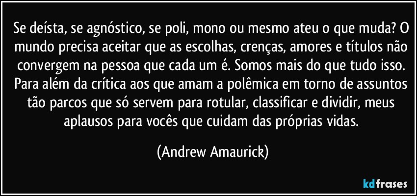 Se deísta, se agnóstico, se poli, mono ou mesmo ateu o que muda? O mundo precisa aceitar que as escolhas, crenças, amores e títulos não convergem na pessoa que cada um é. Somos mais do que tudo isso. Para além da crítica aos que amam a polêmica em torno de assuntos tão parcos que só servem para rotular, classificar e dividir, meus aplausos para vocês que cuidam das próprias vidas. (Andrew Amaurick)