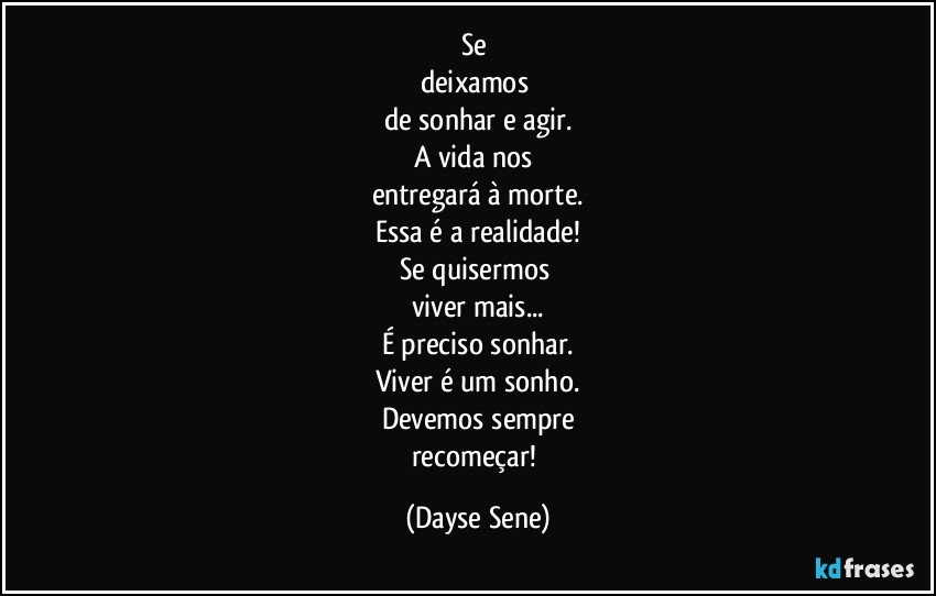 Se 
deixamos 
de sonhar e agir.
A vida nos 
entregará à morte.
Essa é a realidade!
Se quisermos 
viver mais...
É preciso sonhar.
Viver é um sonho.
Devemos sempre
recomeçar! (Dayse Sene)