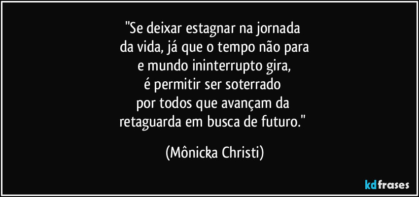 "Se deixar estagnar na jornada 
da vida, já que o tempo não para
e mundo ininterrupto gira,
é permitir ser soterrado 
por todos que avançam da 
retaguarda em busca de futuro." (Mônicka Christi)