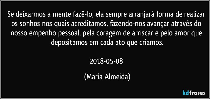 Se deixarmos a mente fazê-lo, ela sempre arranjará forma de realizar os sonhos nos quais acreditamos, fazendo-nos avançar através do nosso empenho pessoal, pela coragem de arriscar e pelo amor que depositamos em cada ato que criamos.

2018-05-08 (Maria Almeida)