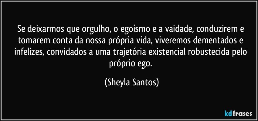 Se deixarmos que orgulho, o egoísmo e a vaidade, conduzirem e tomarem conta da nossa própria vida, viveremos dementados e infelizes, convidados a uma trajetória existencial robustecida pelo próprio ego. (Sheyla Santos)