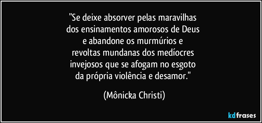 "Se deixe absorver pelas maravilhas 
dos ensinamentos amorosos de Deus 
e abandone os murmúrios e 
revoltas mundanas dos medíocres 
invejosos que se afogam no esgoto 
da própria violência e desamor." (Mônicka Christi)