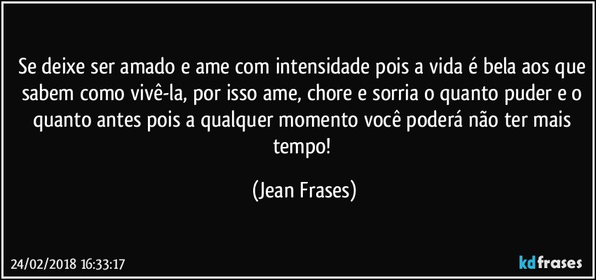 Se deixe ser amado e ame com intensidade pois a vida é bela aos que sabem como vivê-la, por isso ame, chore e sorria o quanto puder e o quanto antes pois a qualquer momento você poderá não ter mais tempo! (Jean Frases)