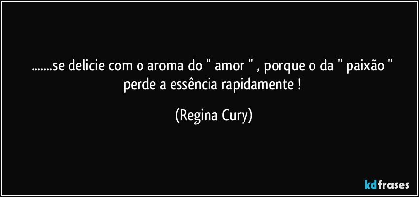 ...se delicie com   o  aroma do "  amor "  , porque o da " paixão " perde a essência  rapidamente ! (Regina Cury)