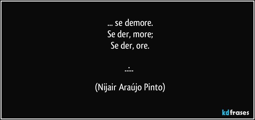 ... se demore.
Se der, more;
Se der, ore.

..:.. (Nijair Araújo Pinto)