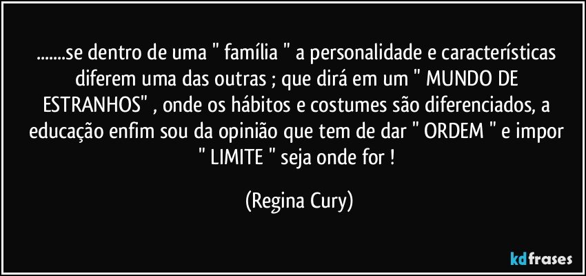 ...se dentro de uma    "  família  " a personalidade  e características diferem uma das outras ; que dirá  em  um " MUNDO DE ESTRANHOS"  , onde os hábitos e costumes  são diferenciados, a educação enfim  sou da opinião que tem de dar "  ORDEM  " e impor  " LIMITE "  seja onde for ! (Regina Cury)