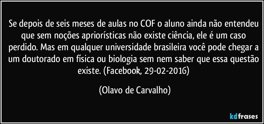 Se depois de seis meses de aulas no COF o aluno ainda não entendeu que sem noções apriorísticas não existe ciência, ele é um caso perdido. Mas em qualquer universidade brasileira você pode chegar a um doutorado em física ou biologia sem nem saber que essa questão existe. (Facebook, 29-02-2016) (Olavo de Carvalho)