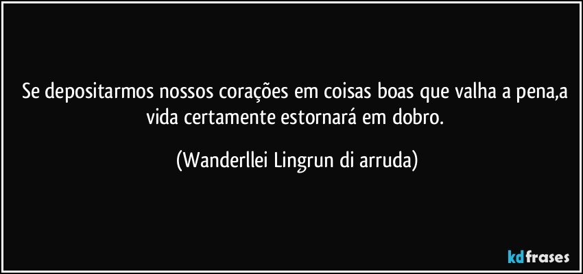 Se depositarmos  nossos corações  em coisas boas que valha a pena,a vida certamente estornará em dobro. (Wanderllei Lingrun di arruda)