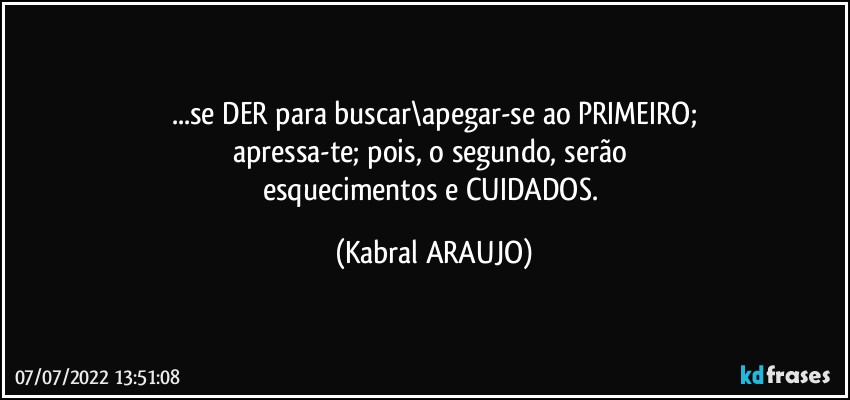 ...se DER para buscar\apegar-se ao PRIMEIRO;
apressa-te; pois, o segundo, serão 
esquecimentos e CUIDADOS. (KABRAL ARAUJO)